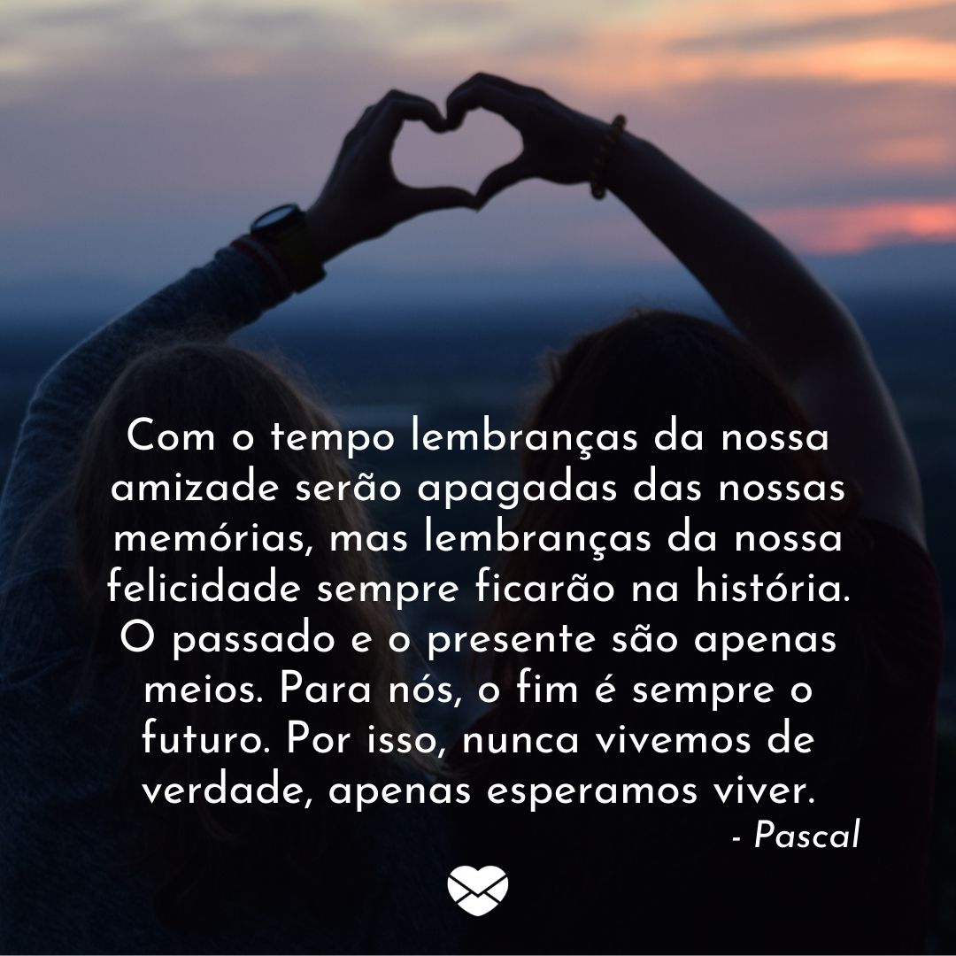 “Com o tempo lembranças da nossa amizade serão apagadas das nossas memórias, mas lembranças da nossa felicidade sempre ficarão na história. O passado e o presente são apenas meios. Para nós, o fim é sempre o futuro. Por isso, nunca vivemos de verdade, apenas esperamos viver. - Pascal “ - Frases de