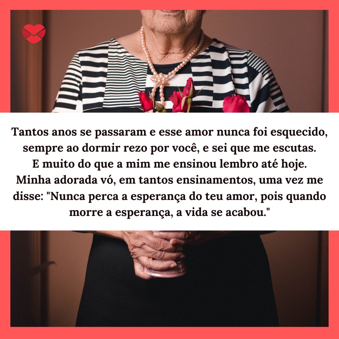 Mensagens Com Amor / Canva / Luizmedeirosph 'Tantos anos se passaram e esse amor nunca foi esquecido, sempre ao dormir rezo por você, e sei que me escutas. Minha adorada vó, em tantos ensinamentos, uma vez me disse: 'Nunca perca a esperança do teu amor, pois quando morre a esperança, a vida se acabou.' - Mensagens do Dia Da Vovó