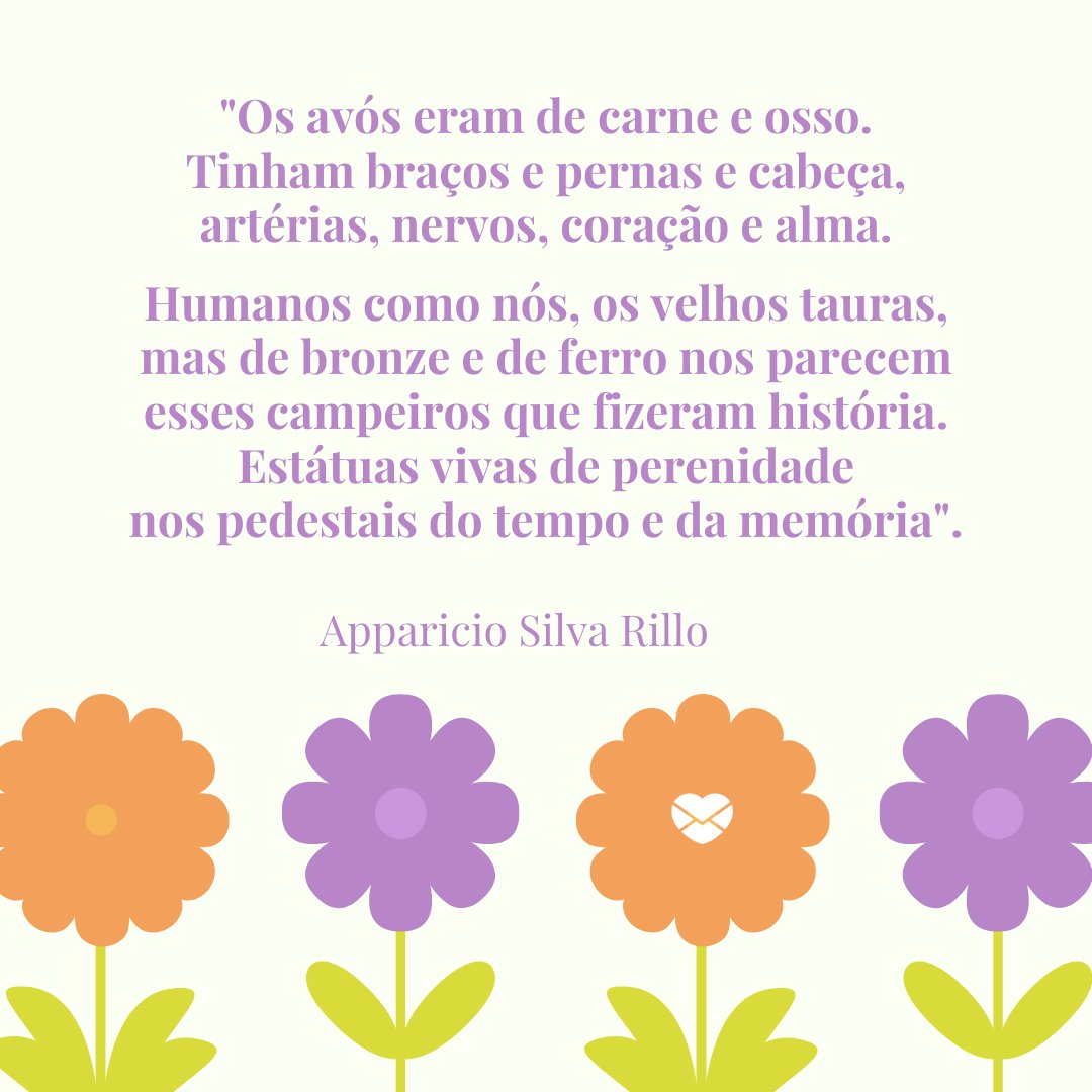 'Os avós eram de carne e osso.Tinham braços e pernas e cabeça, artérias, nervos, coração e alma. Humanos como nós, os velhos tauras, mas de bronze e de ferro nos parecem esses campeiros que fizeram história.Estátuas vivas de perenidade nos pedestais do tempo e da memória' - Mensagens do Dia da Vovó