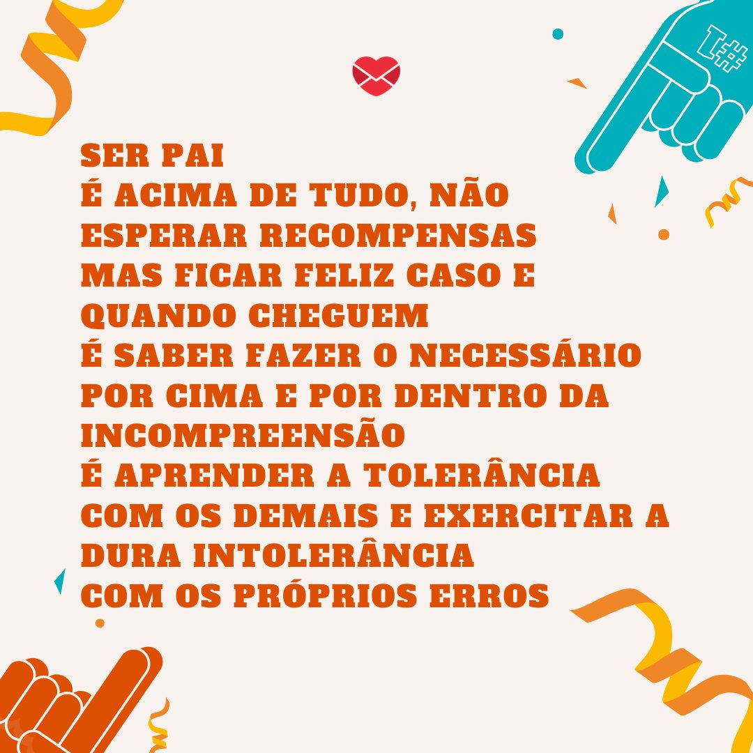 'Ser pai  É acima de tudo, não esperar recompensas Mas ficar feliz caso e quando cheguem É saber fazer o necessário por cima e por dentro da incompreensão É aprender a tolerância com os demais e exercitar a dura intolerância  Com os próprios erros' - Poesias de Dia dos Pais