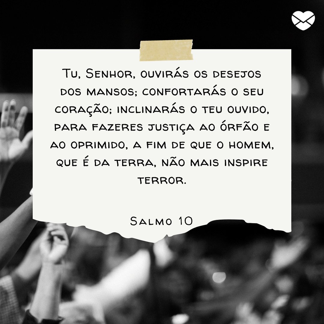 Mensagens com Amor / Canva / luisquintero / pexels 'Tu, Senhor, ouvirás os desejos dos mansos; confortarás o seu coração; inclinarás o teu ouvido, para fazeres justiça ao órfão e ao oprimido, a fim de que o homem, que é da terra, não mais inspire terror.' - Mensagens de salmos