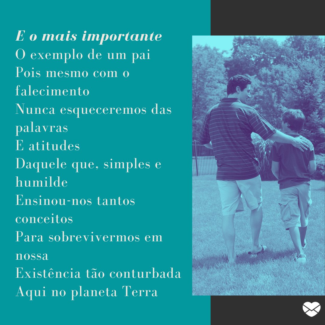 'E o mais importante O exemplo de um pai Pois mesmo com o falecimento Nunca esqueceremos das palavras E atitudes Daquele que, simples e humilde Ensinou-nos tantos conceitos Para sobrevivermos em nossa Existência tão conturbada Aqui no planeta Terra' - Poesias de Dia dos Pais