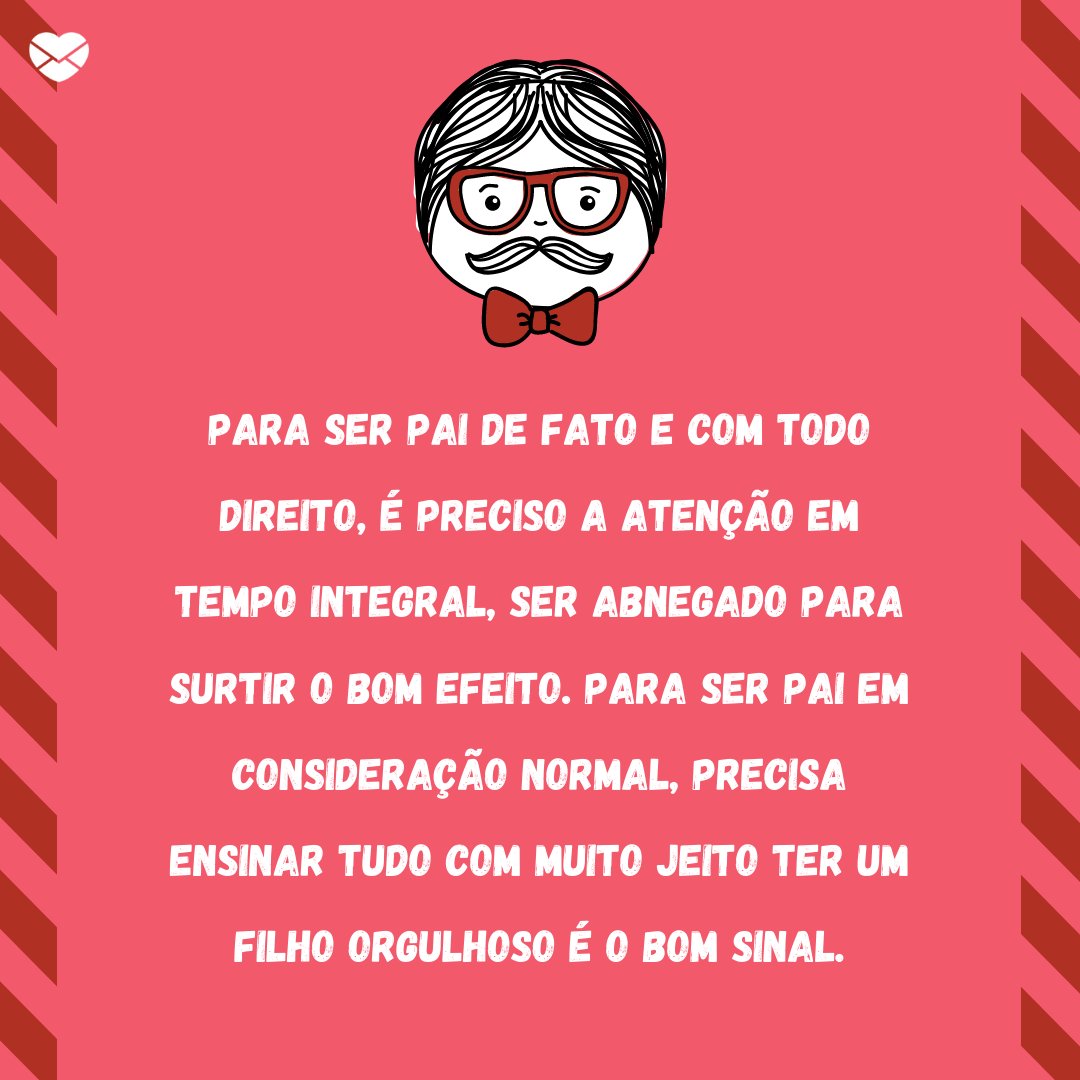 'Para ser pai de fato e com todo direito É preciso a atenção em tempo integral Ser abnegado para surtir o bom efeito Para ser pai em consideração normal Precisa ensinar tudo com muito jeito Ter um filho orgulhoso é o bom sinal.' - Poesias de Dia dos Pais