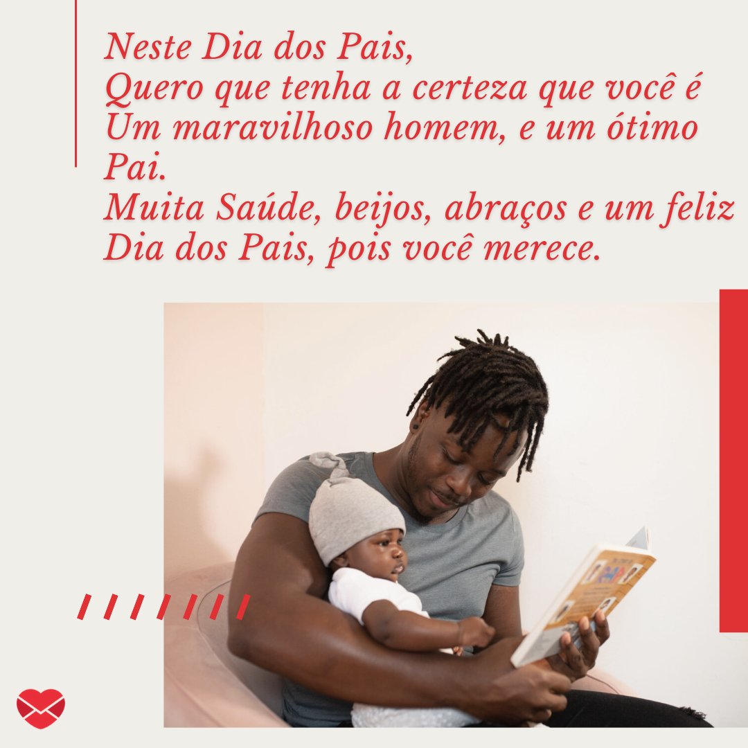 'Neste Dia dos Pais, Quero que tenha a certeza que você é Um maravilhoso homem, e um ótimo Pai. Muita Saúde, beijos, abraços e um feliz Dia dos Pais, pois você merece.' - Mensagens de Dia dos Pais II