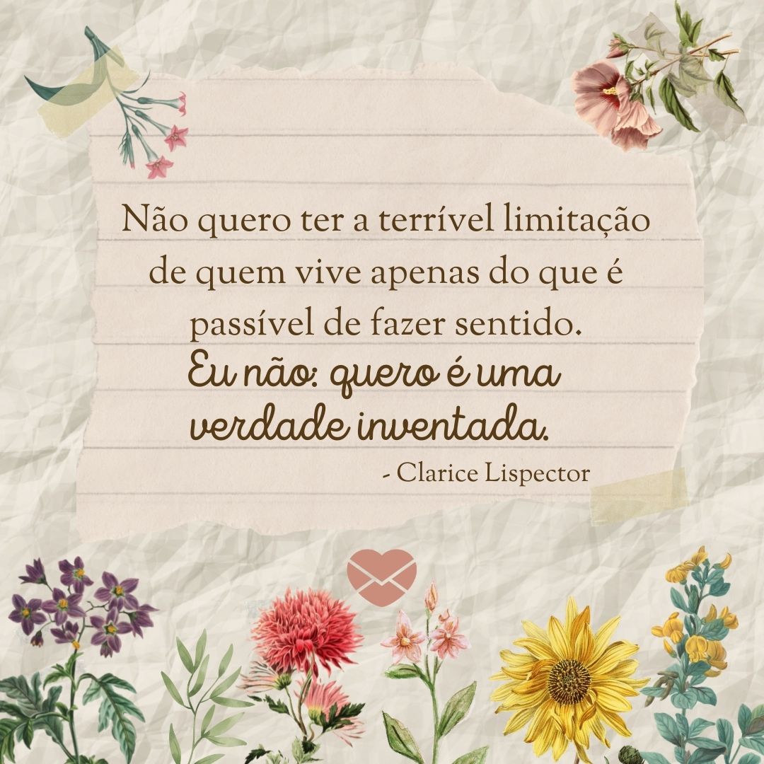 'Não quero ter a terrível limitação de quem vive apenas do que é passível de fazer sentido. Eu não: quero é uma verdade inventada.' - Frases de Clarice Lispector