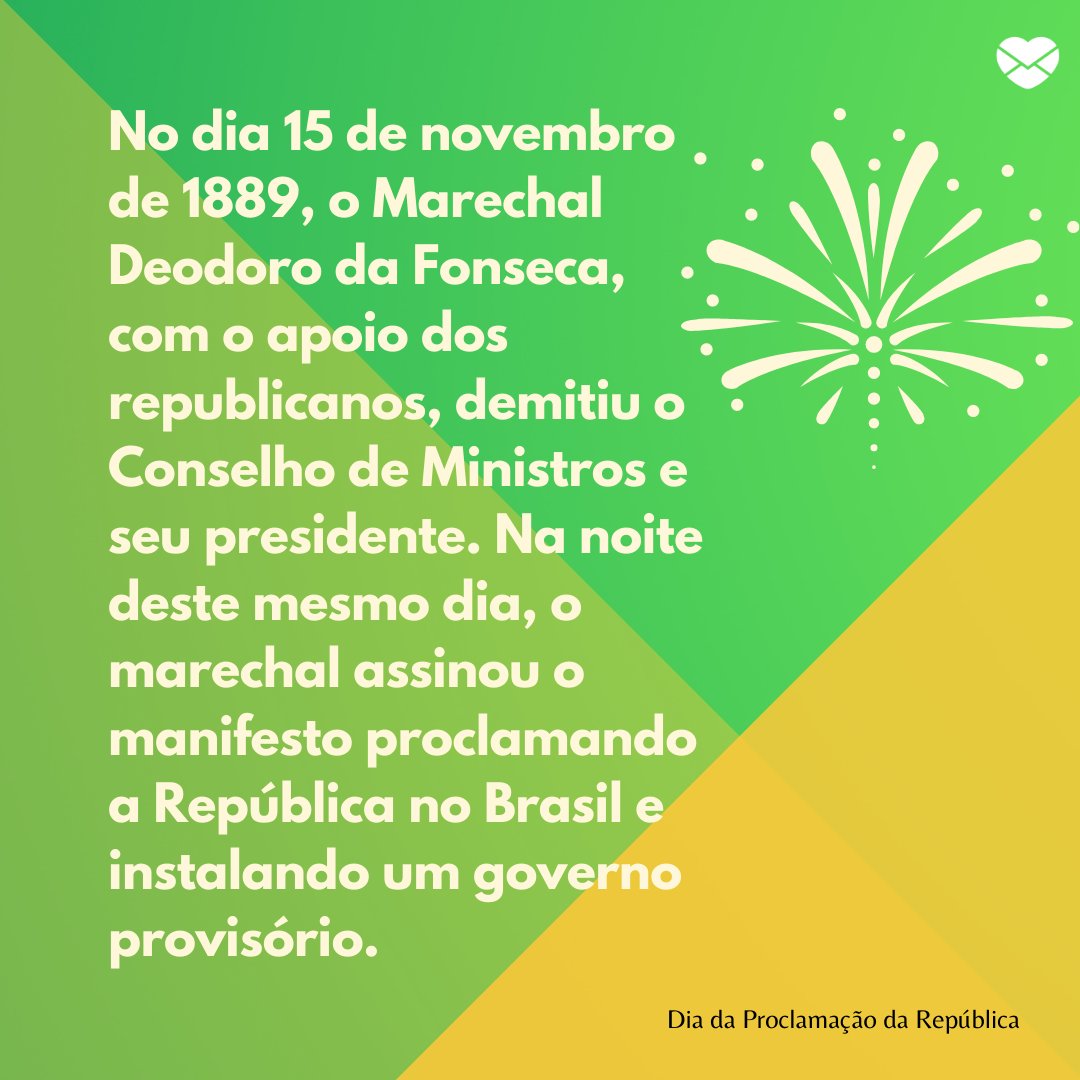 'No dia 15 de novembro de 1889, o Marechal Deodoro da Fonseca, com o apoio dos republicanos, demitiu o Conselho de Ministros e seu presidente. Na noite deste mesmo dia, o marechal assinou o manifesto proclamando a República no Brasil e instalando um governo provisório.' - Dia da Proclamação da Repúb