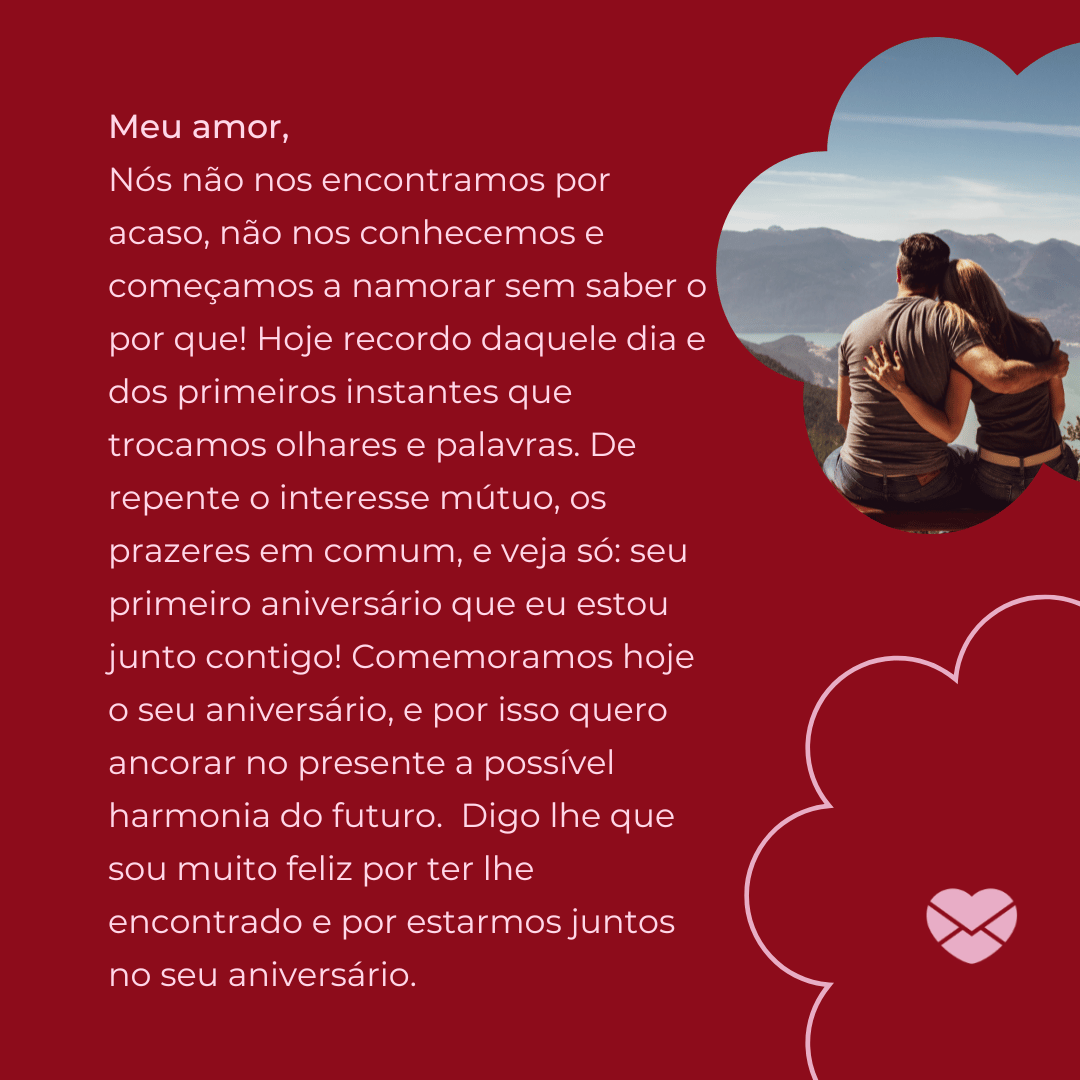 'Nós não nos encontramos por acaso, não nos conhecemos e começamos a namorar sem saber o por que! Hoje recordo daquele dia e dos primeiros instantes que trocamos olhares e palavras. De repente o interesse mútuo, os prazeres em comum, e veja só: seu primeiro aniversário que eu estou junto contigo! Comemoramos hoje o seu aniversário, e por isso quero ancorar no presente a possível harmonia do futuro.  Digo lhe que sou muito feliz por ter lhe encontrado e por estarmos juntos no seu aniversário.' - Mensagens de Aniversário para Namorada