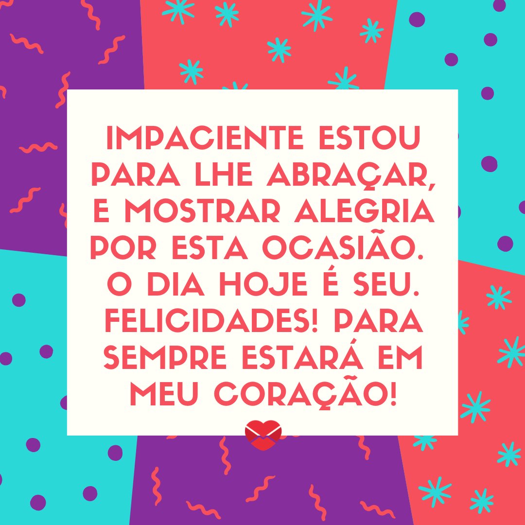 'Impaciente estou para lhe abraçar, e mostrar alegria por esta ocasião.  O dia hoje é seu. Felicidades! Para sempre estará em meu coração!' - Mensagens especiais de Aniversário