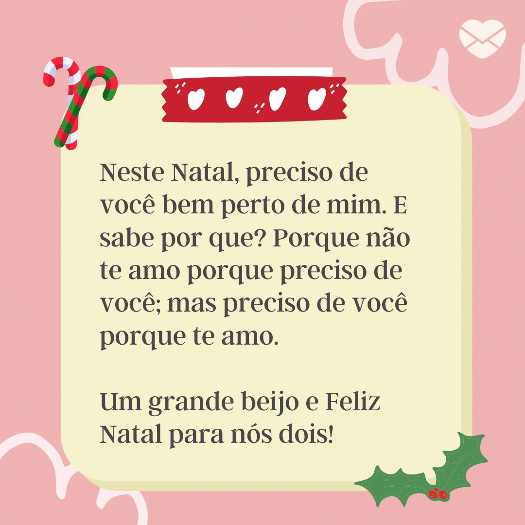 'Neste Natal, preciso de você bem perto de mim. E sabe por que? Porque não te amo porque preciso de você; mas preciso de você porque te amo.  Um grande beijo e Feliz Natal para nós dois!' - Cartas de Amor Para o Natal