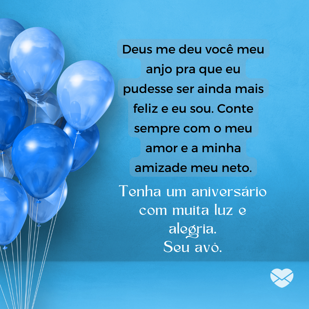 “Deus me deu você meu anjo pra que eu pudesse ser ainda mais feliz e eu sou. Conte sempre com o meu amor e a minha amizade meu neto. Tenha um aniversário com muita luz e alegria. Seu avô. “ - Mensagens de Aniversário para os Netos