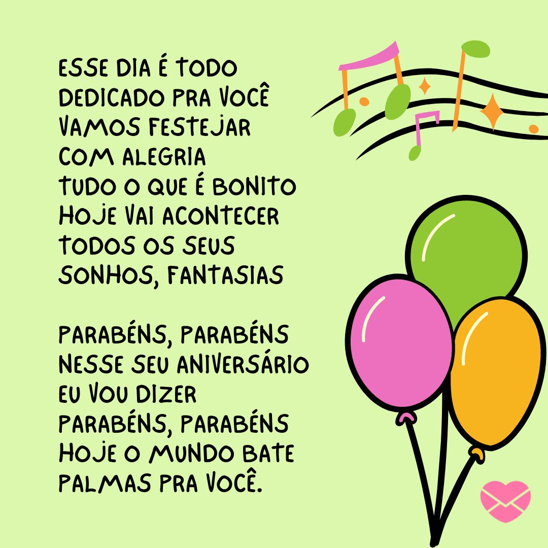 'Esse dia é todo dedicado pra você Vamos festejar com alegria Tudo o que é bonito hoje vai acontecer Todos os seus sonhos, fantasias  Parabéns, parabéns Nesse seu aniversário eu vou dizer Parabéns, parabéns Hoje o mundo bate palmas pra você.' - Músicas de Aniversário