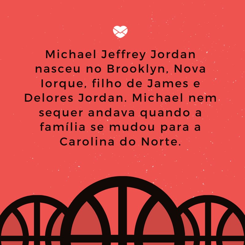'Michael Jeffrey Jordan nasceu no Brooklyn, Nova Iorque, filho de James e Delores Jordan. Michael nem sequer andava quando a família se mudou para a Carolina do Norte.' -Biografia de Michael Jordan