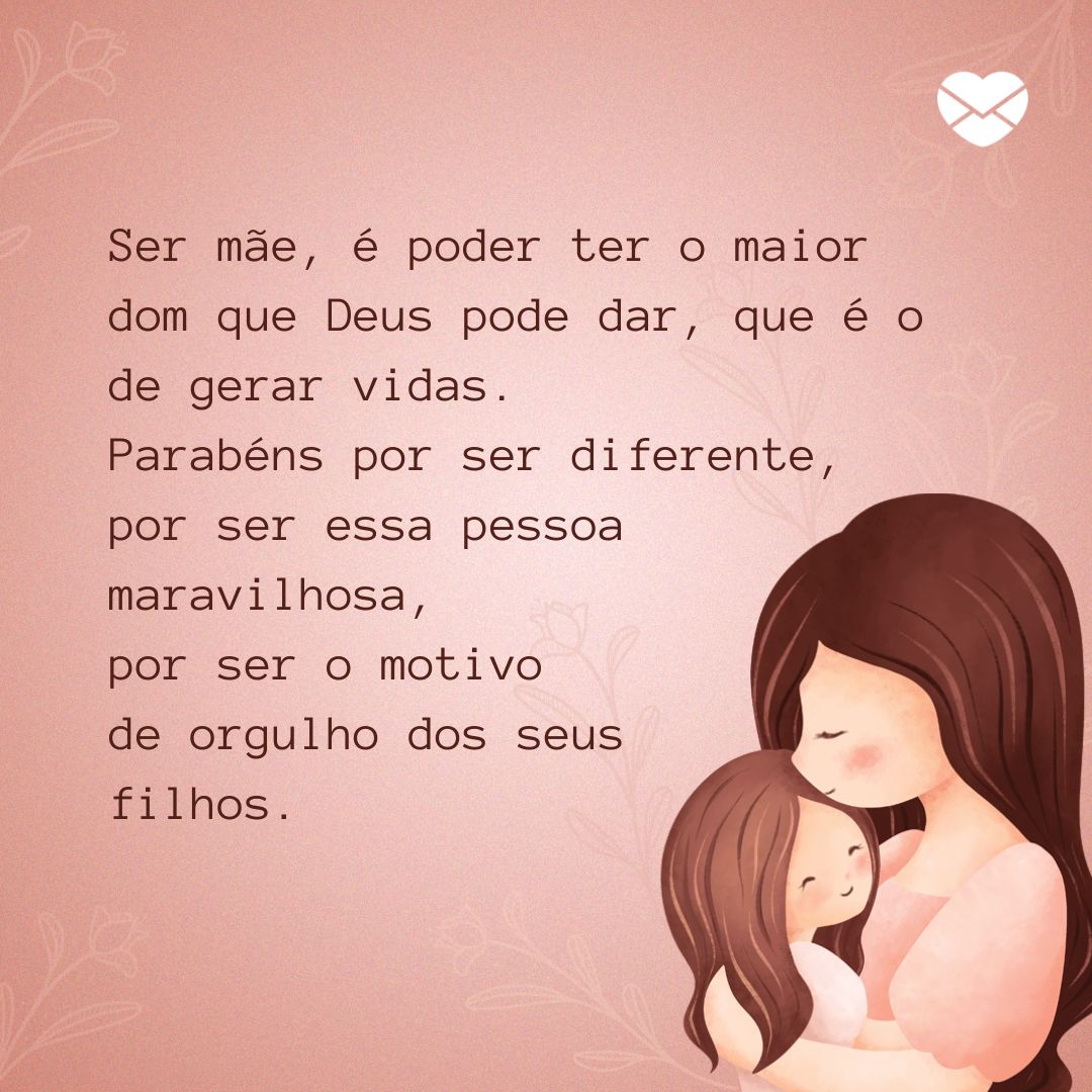 'Ser mãe, é poder ter o maior dom que Deus pode dar, que é o de gerar vidas. Parabéns por ser diferente, por ser essa pessoa maravilhosa, por ser o motivo de orgulho dos seus filhos.' - Mensagens de amor para mães