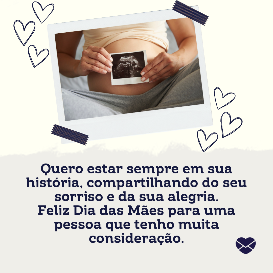 sparklestroke/ mositron/ gpoint studio/ canva/ mensagens com amor 'Quero estar sempre em sua história, compartilhando do seu sorriso e da sua alegria. Feliz Dia das Mães para uma pessoa que tenho muita consideração. ' - Mensagens Carinhosas para Mães