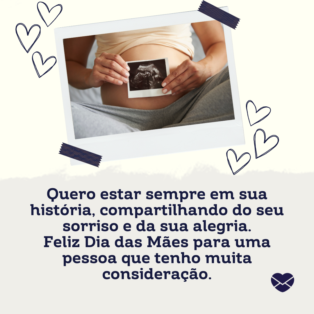 'Quero estar sempre em sua história, compartilhando do seu sorriso e da sua alegria. Feliz Dia das Mães para uma pessoa que tenho muita consideração. ' - Mensagens Carinhosas para Mães