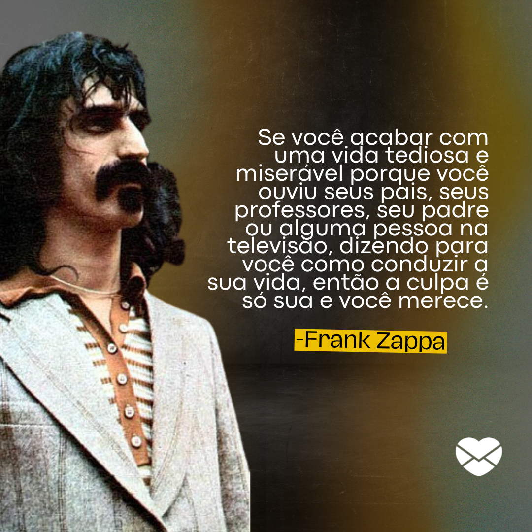'Se você acabar com uma vida tediosa e miserável porque você ouviu seus pais, seus professores, seu padre ou alguma pessoa na televisão, dizendo para você como conduzir a sua vida, então a culpa é só sua e você merece.' -  Frases de Frank Zappa