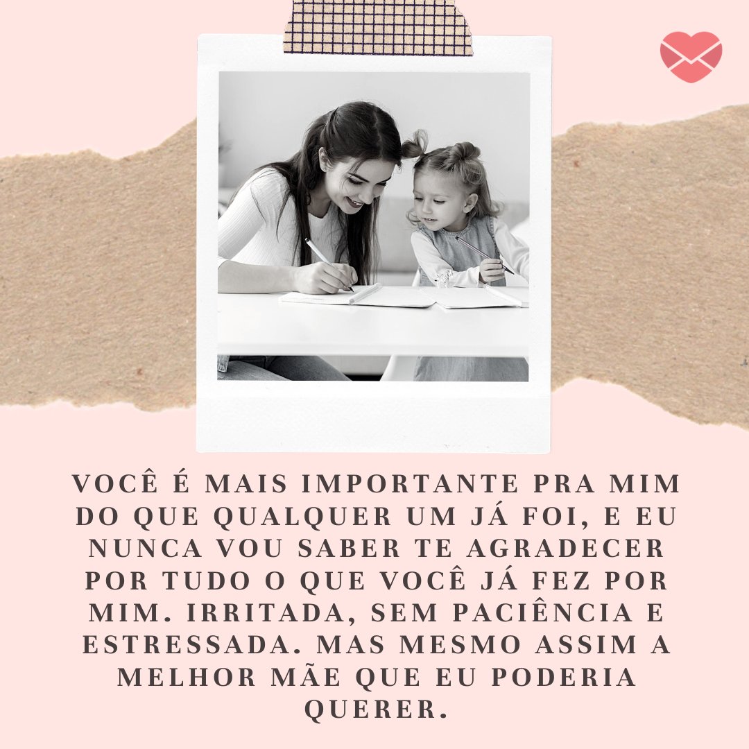 'Você é mais importante pra mim do que qualquer um já foi, e eu nunca vou saber te agradecer por tudo o que você já fez por mim. Irritada, sem paciência e estressada. Mas mesmo assim a melhor mãe que eu poderia querer.' - Mensagens especiais para mães