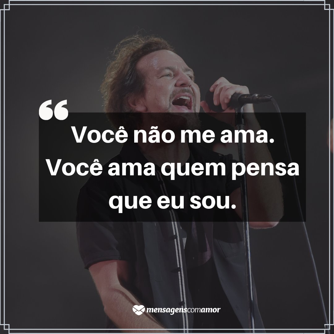 'Você não me ama. Você ama quem pensa que eu sou.' -  Pearl Jam