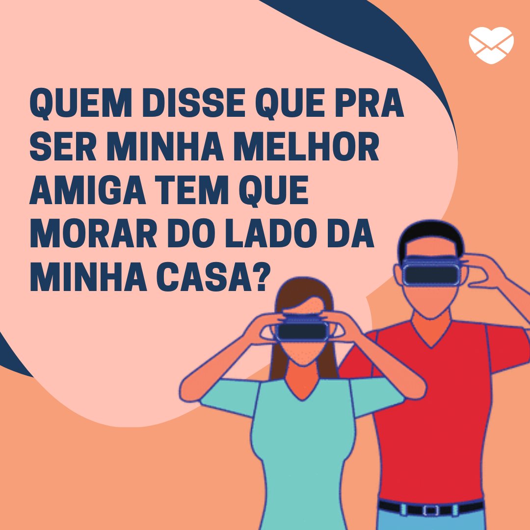 'Quem disse que pra ser minha melhor amiga tem que morar do lado da minha casa?' -  Amizade Online