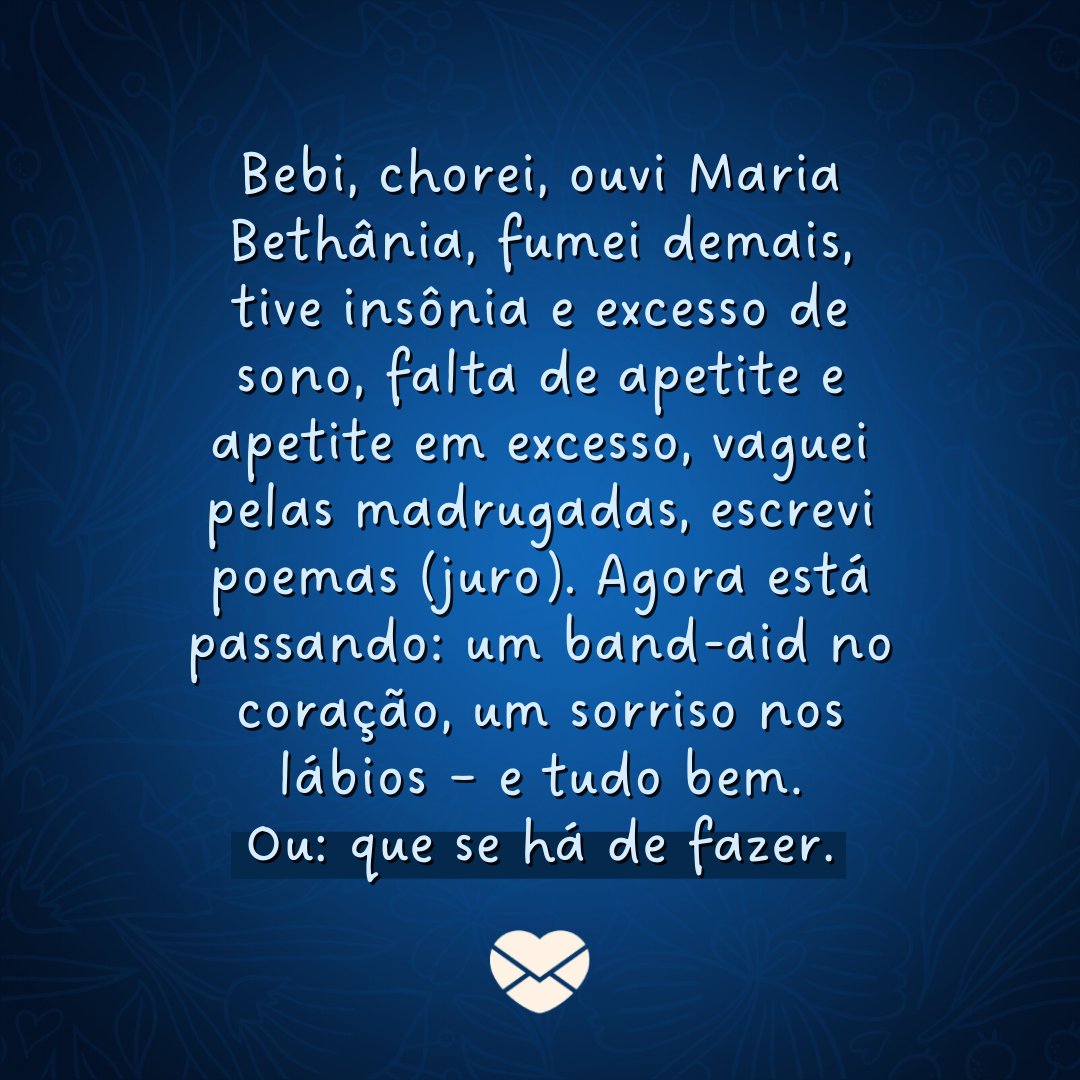 'Bebi, chorei, ouvi Maria Bethânia, fumei demais, tive insônia e excesso de sono, falta de apetite e apetite em excesso, vaguei pelas madrugadas, escrevi poemas (juro). Agora está passando: um band-aid no coração, um sorriso nos lábios – e tudo bem. Ou: que se há de fazer.' -  Frases sobre Insônia