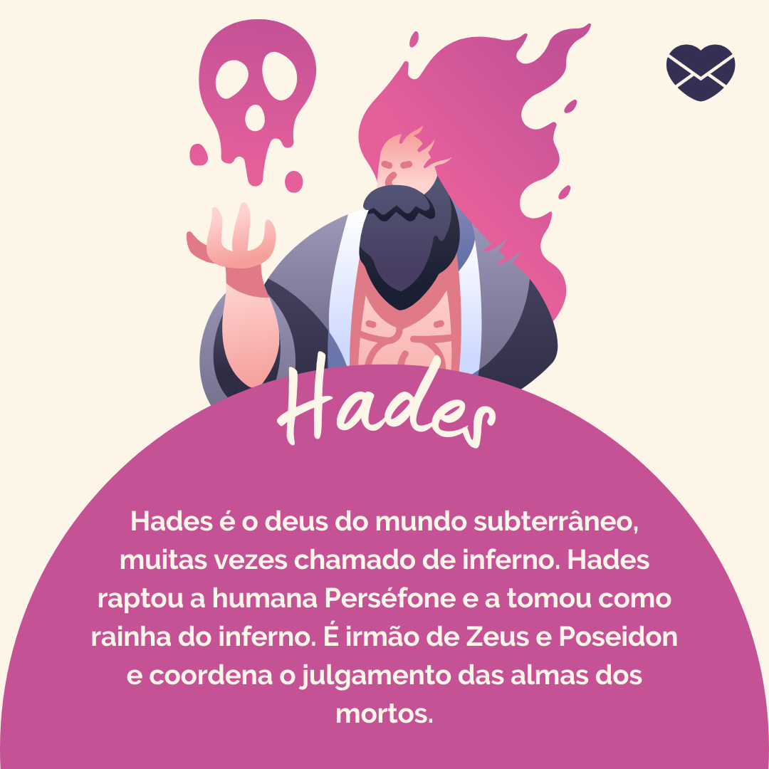 Hades é o deus do mundo subterrâneo, muitas vezes chamado de inferno. Hades raptou a humana Perséfone e a tomou como rainha do inferno. É irmão de Zeus e Poseidon e coordena o julgamento das almas dos mortos.' - Deuses Mitológicos