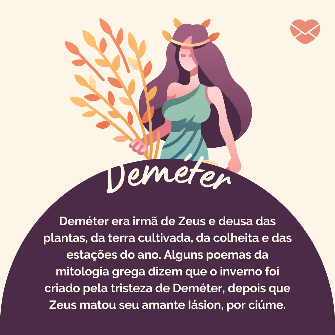 'Deméter era irmã de Zeus e deusa das plantas, da terra cultivada, da colheita e das estações do ano. Alguns poemas da mitologia grega dizem que o inverno foi criado pela tristeza de Deméter, depois que Zeus matou seu amante Iásion, por ciúme.' - Deuses Mitológicos