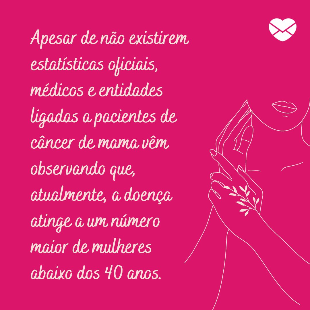 'Apesar de não existirem estatísticas oficiais, médicos e entidades ligadas a pacientes de câncer de mama vêm observando que, atualmente, a doença atinge a um número maior de mulheres abaixo dos 40 anos.' - Outubro Rosa