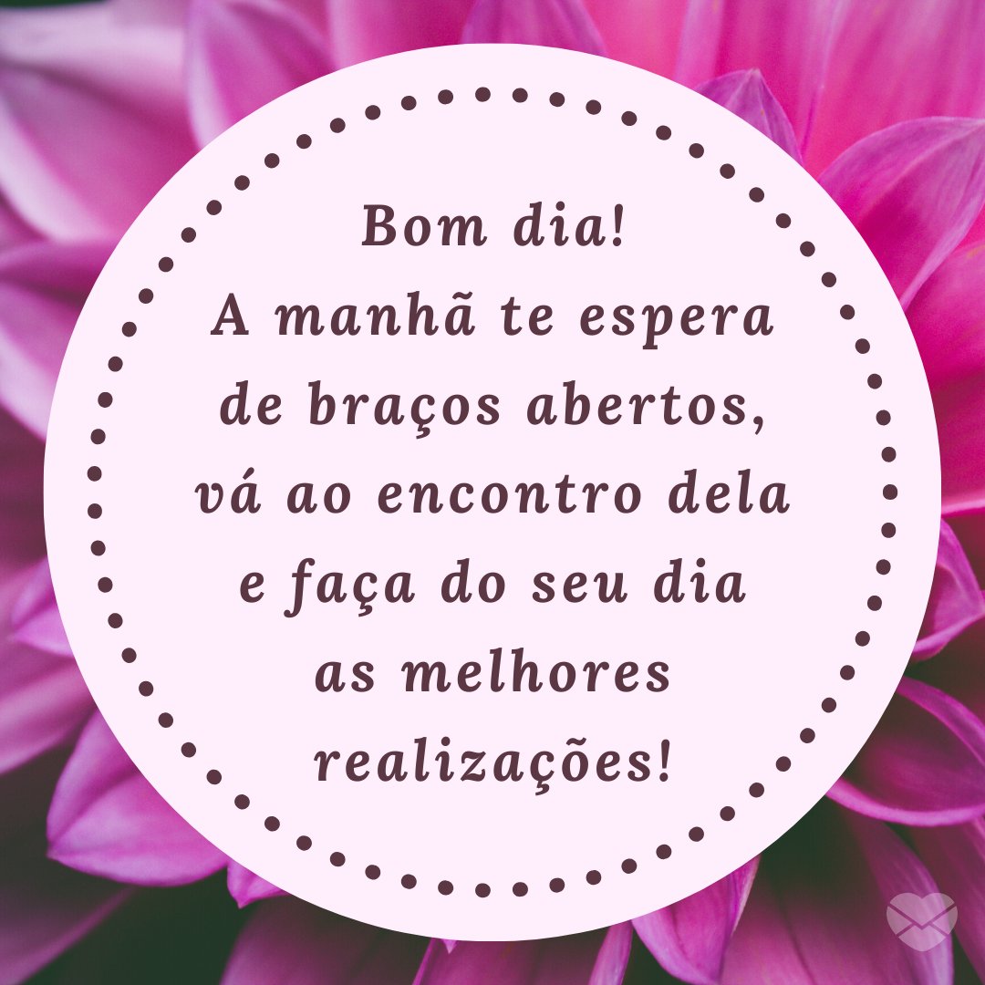 'Bom dia! A manhã te espera de braços abertos, vá ao encontro dela e faça do seu dia as melhores realizações!' - Recados de Bom Dia