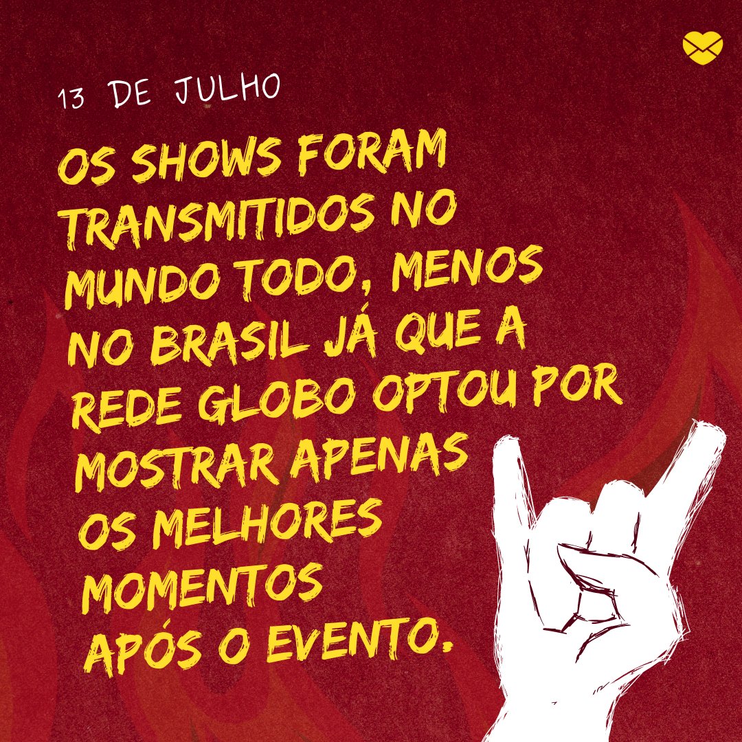 'Os shows foram transmitidos no mundo todo, menos no Brasil já que a Rede Globo optou por mostrar apenas os melhores momentos após o evento.' - Dia Mundial do Rock
