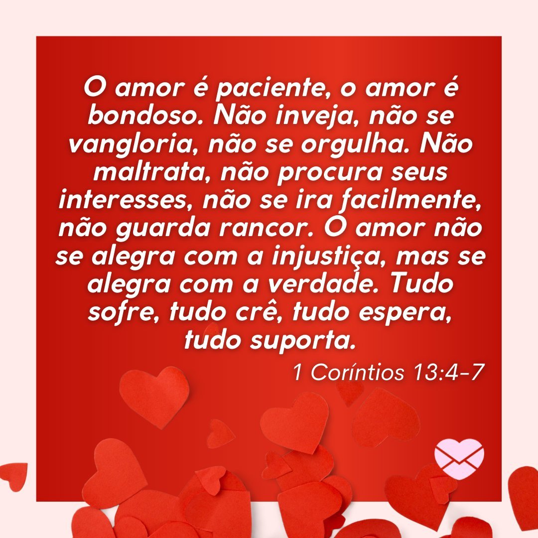 'O amor é paciente, o amor é bondoso. Não inveja, não se vangloria, não se orgulha. Não maltrata, não procura seus interesses, não se ira facilmente, não guarda rancor. O amor não se alegra com a injustiça, mas se alegra com a verdade... 1 Coríntios 13:4-7 - Versículos sobre o amor de Deus