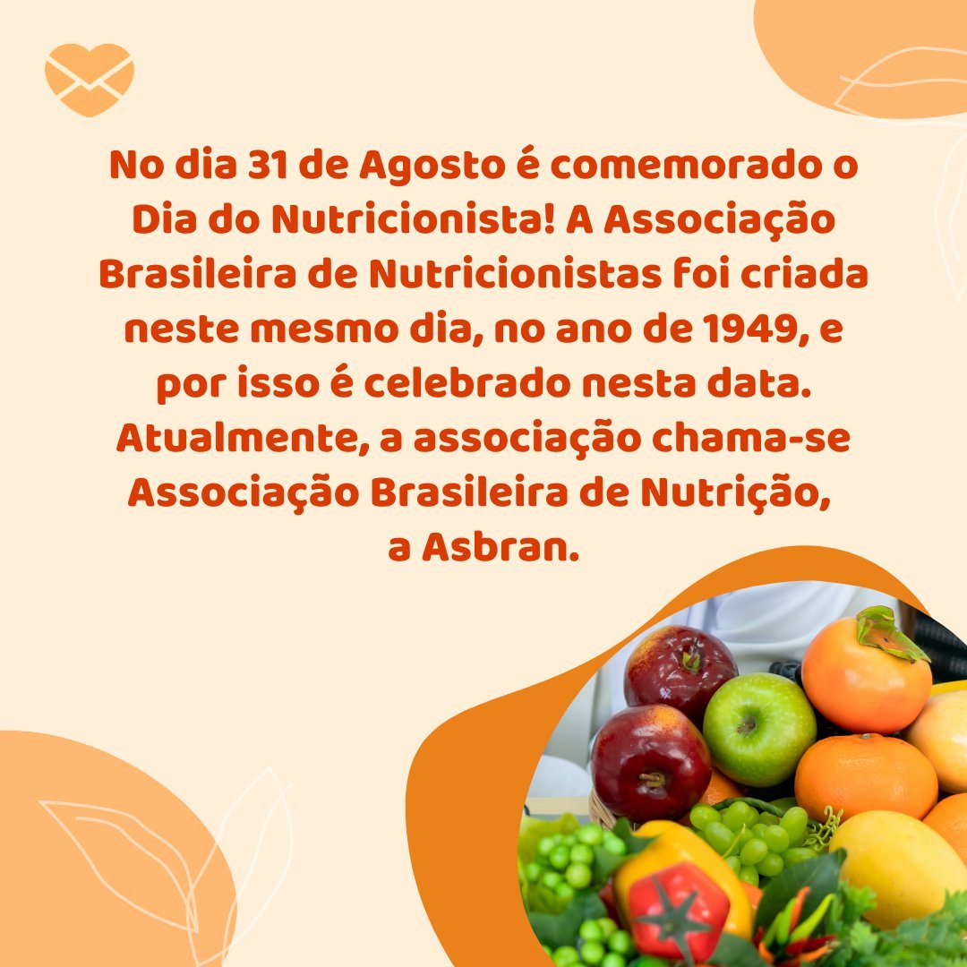 'No dia 31 de Agosto é comemorado o Dia do Nutricionista! A Associação Brasileira de Nutricionistas foi criada neste mesmo dia, no ano de 1949, e por isso é celebrado nesta data. Atualmente, a associação chama-se Associação Brasileira de Nutrição,  a Asbran.' - Dia do Nutricionista