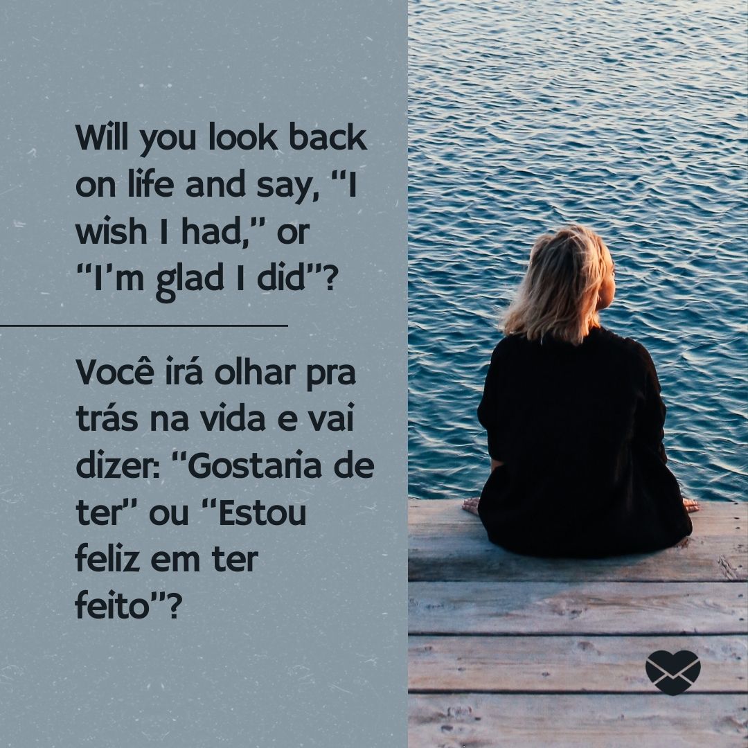 'Will you look back on life and say, “I wish I had,” or “I’m glad I did”? Você irá olhar pra trás na vida e vai dizer: “Gostaria de ter” ou “Estou feliz em ter feito”? '-Frases Motivacionais em Inglês.