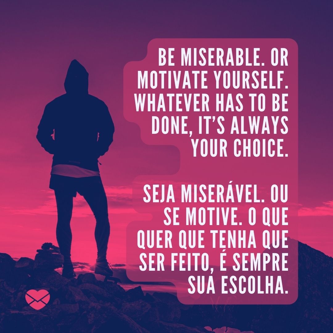 'Be miserable. Or motivate yourself. Whatever has to be done, it’s always your choice. Seja miserável. Ou se motive. O que quer que tenha que ser feito, é sempre sua escolha. '-Frases Motivacionais em Inglês.