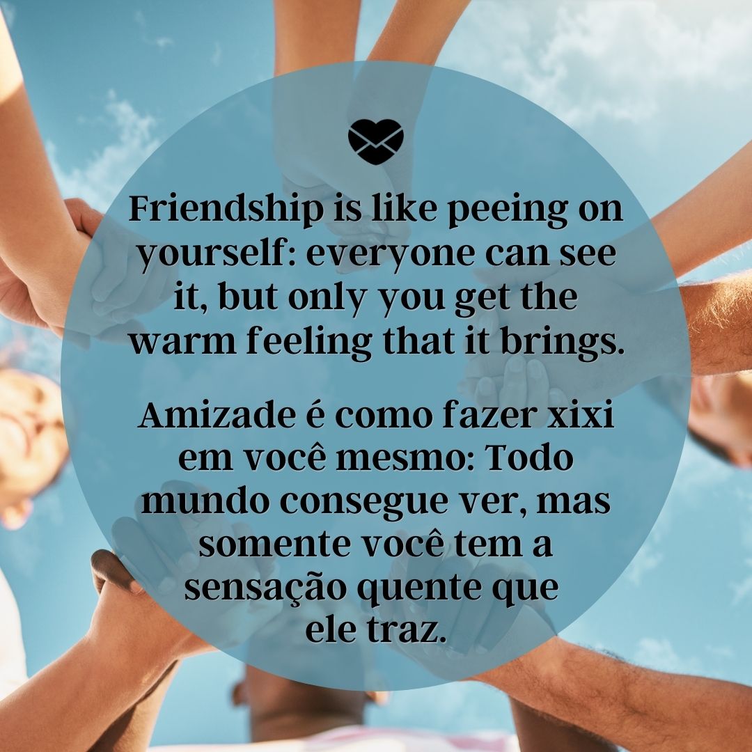 'Friendship is like peeing on yourself: everyone can see it, but only you get the warm feeling that it brings.  Amizade é como fazer xixi em você mesmo: Todo mundo consegue ver, mas somente você tem a sensação quente que  ele traz. '-Frases em Inglês para WhatsApp.