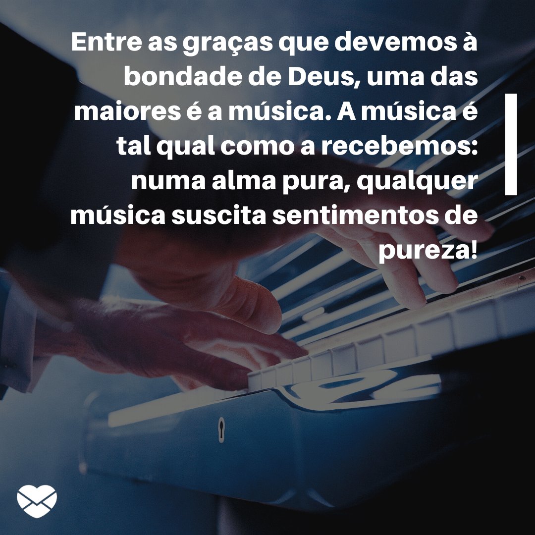 'Entre as graças que devemos à bondade de Deus, uma das maiores é a música. A música é tal qual como a recebemos: numa alma pura, qualquer música suscita sentimentos de pureza!' -  Parabéns aos Músicos