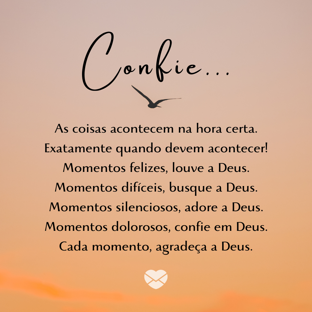 “ Confie... As coisas acontecem na hora certa. Exatamente quando devem acontecer! Momentos felizes, louve a Deus.Momentos difíceis, busque a Deus.Momentos silenciosos, adore a Deus.Momentos dolorosos, confie em Deus. Cada momento, agradeça a Deus.“ - Mensagens de Gratidão a Deus