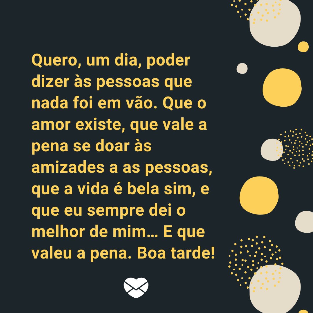 Marketplace Designers / Canva / Mensagens Com Amor 'Quero, um dia, poder dizer às pessoas que nada foi em vão. Que o amor existe, que vale a pena se doar às amizades a as pessoas, que a vida é bela sim, e que eu sempre dei o melhor de mim… E que valeu a pena. Boa tarde!' - Mensagens de Boa Tarde