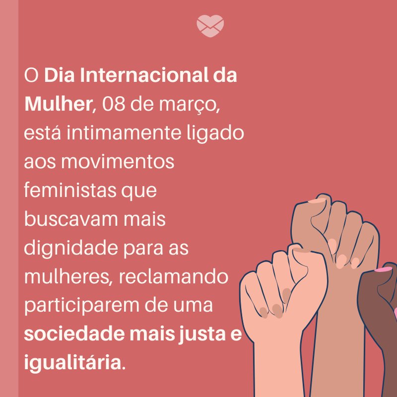 'O Dia Internacional da Mulher, 08 de março, está intimamente ligado aos movimentos feministas que buscavam mais dignidade para as mulheres, reclamando participarem de uma sociedade mais justa e igualitária. -'Curiosidades do Dia da Mulher
