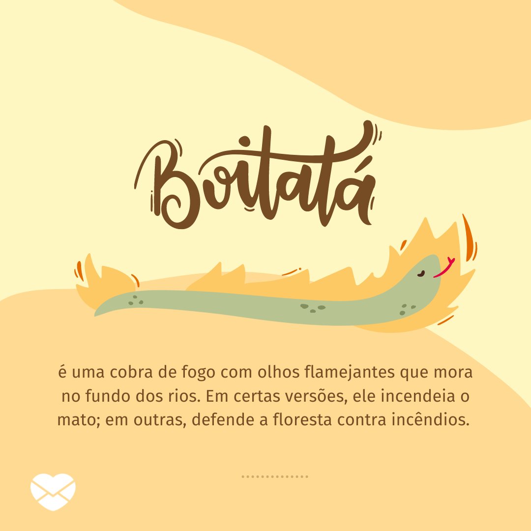 'Boitatá é uma cobra de fogo com olhos flamejantes que mora no fundo dos rios. Em certas versões, ele incendeia o mato; em outras, defende a floresta contra incêndios.' - Folclore