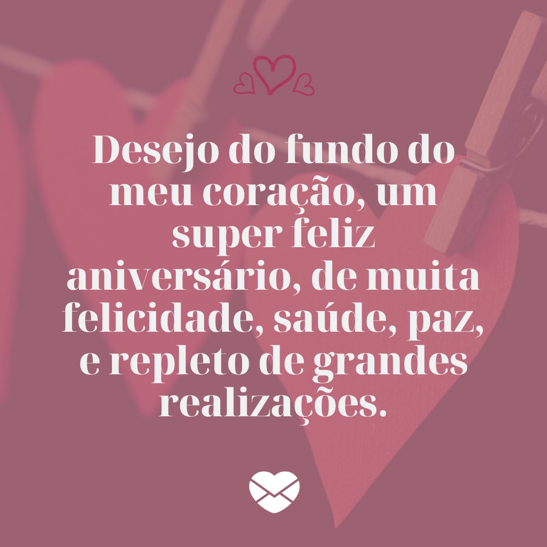 'Desejo do fundo do meu coração, um super feliz aniversário, de muita felicidade, saúde, paz, e repleto de grandes realizações.' - Feliz aniversário, meu amor!