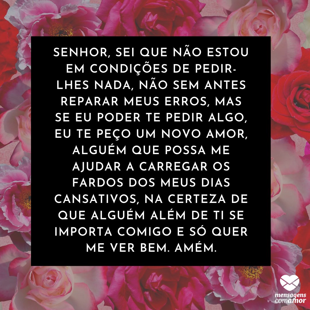 'Senhor, sei que não estou em condições de pedir-lhes nada, não sem antes reparar meus erros, mas se eu poder te pedir algo, eu te peço um novo amor, alguém que possa me ajudar a carregar os fardos dos meus dias cansativos' -  Orações de Amor