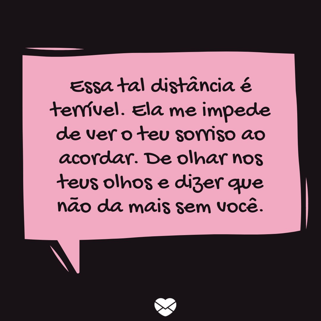 'Essa tal distância é terrível. Ela me impede de ver o teu sorriso ao acordar. De olhar nos teus olhos e dizer que não da mais sem você.' -Declarações para o Dia dos Namorados