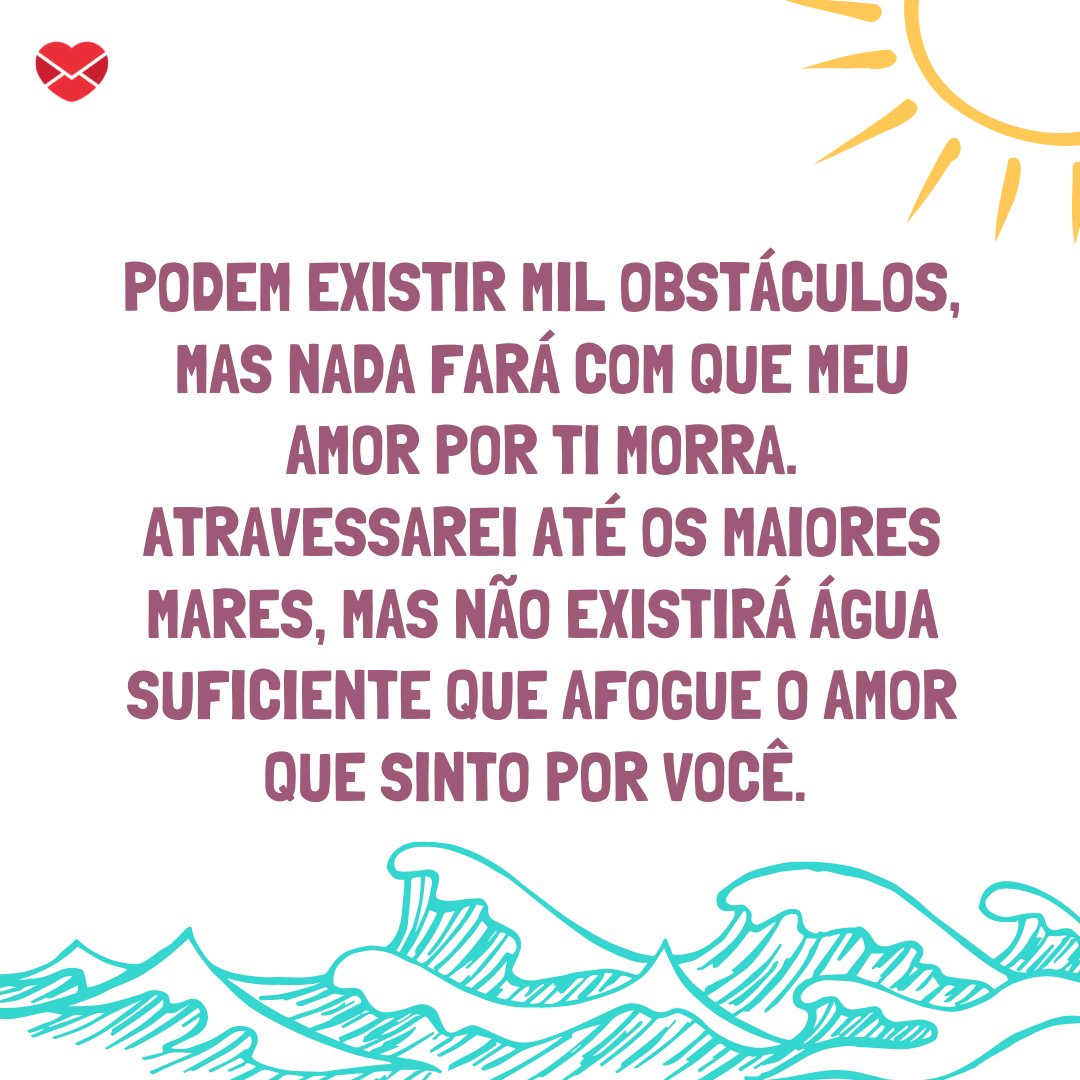 'Podem existir mil obstáculos, mas nada fará com que meu amor por ti morra. Atravessarei até os maiores mares, mas não existirá água suficiente que afogue o amor que sinto por você.' - Declarações Românticas