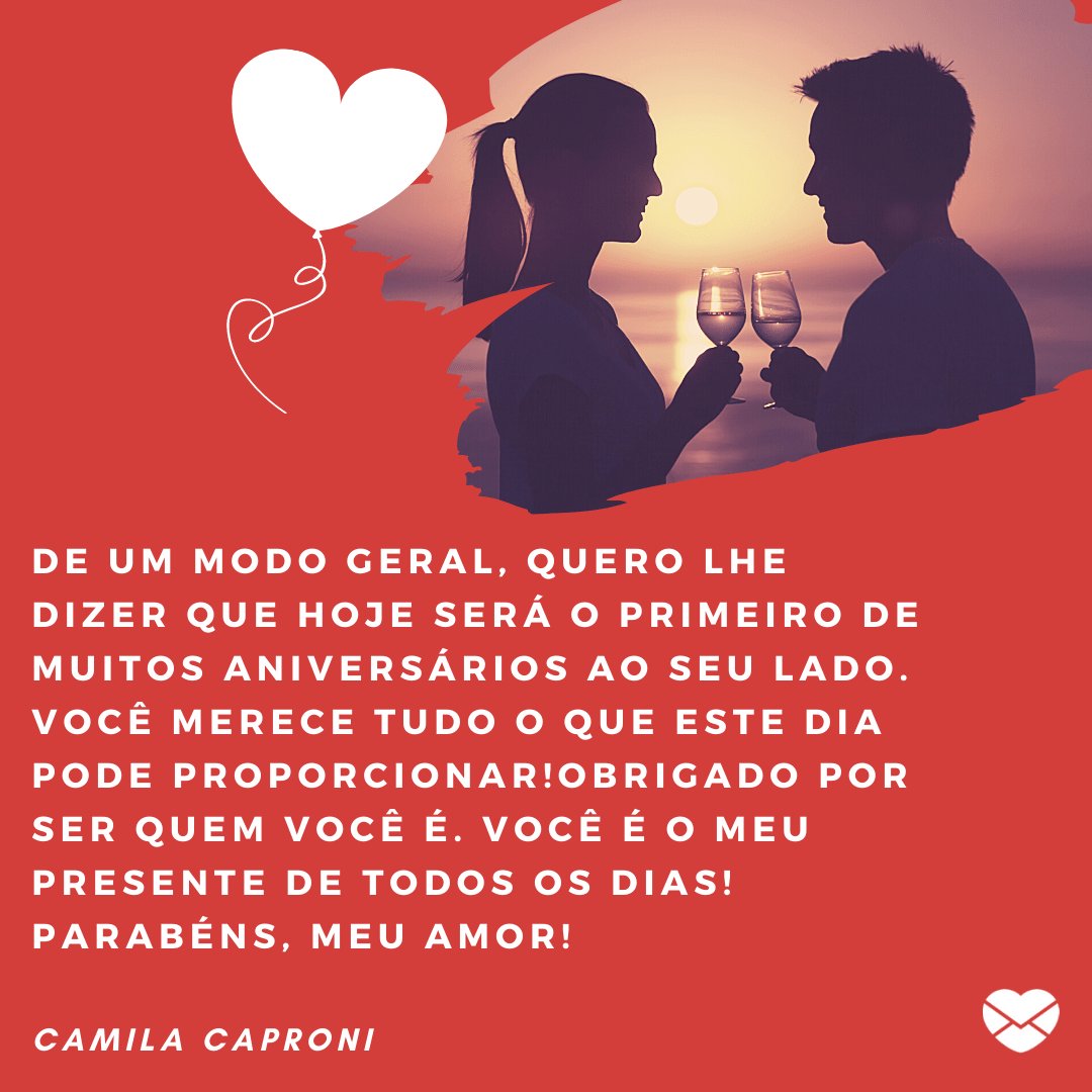 'De um modo geral, quero lhe dizer que hoje será o primeiro de muitos aniversários ao seu lado. Você merece tudo o que este dia pode proporcionar!Obrigado por ser quem você é. Você é o meu...' - Parabéns, amor!