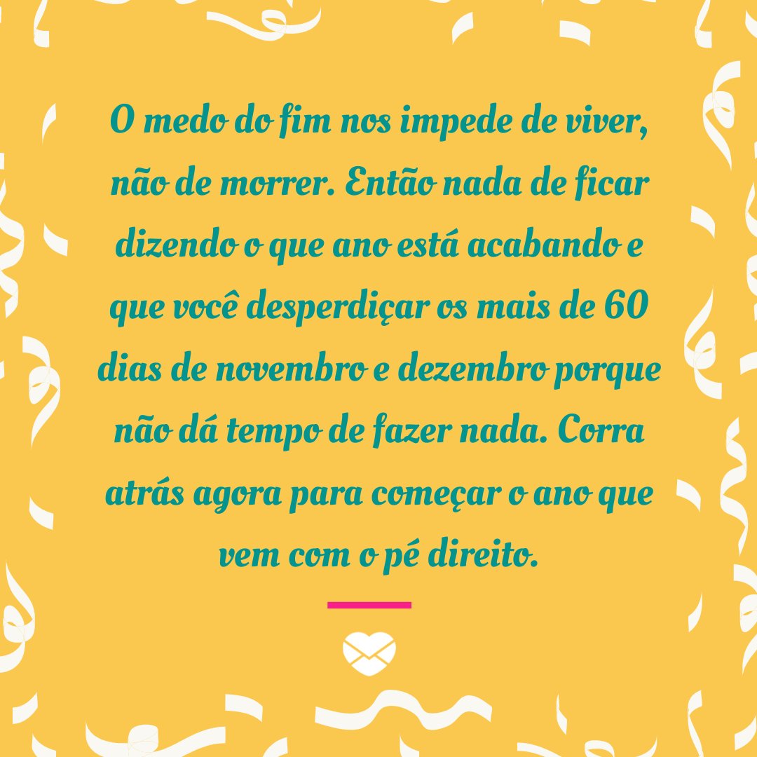 'O medo do fim nos impede de viver, não de morrer. Então nada de ficar dizendo o que ano está acabando e que você desperdiçar os mais de 60 dias de novembro e dezembro porque não dá tempo de fazer nada. Corra atrás agora para começar o ano que vem com o pé direito.' - Frases de Novembro