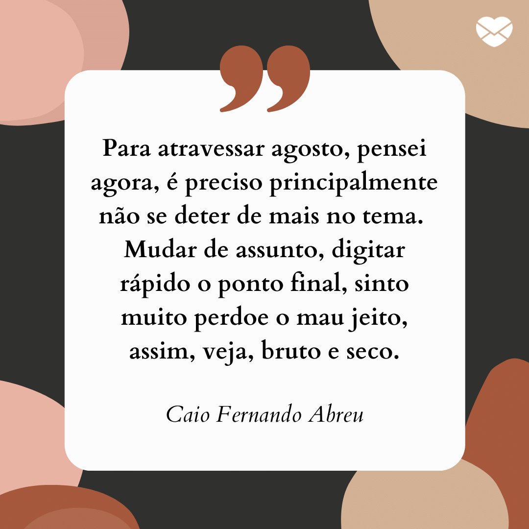 'Para atravessar agosto, pensei agora, é preciso principalmente não se deter de mais no tema. Mudar de assunto, digitar rápido o ponto final, sinto muito perdoe o mau jeito, assim, veja, bruto e seco.' -  Frases de Agosto