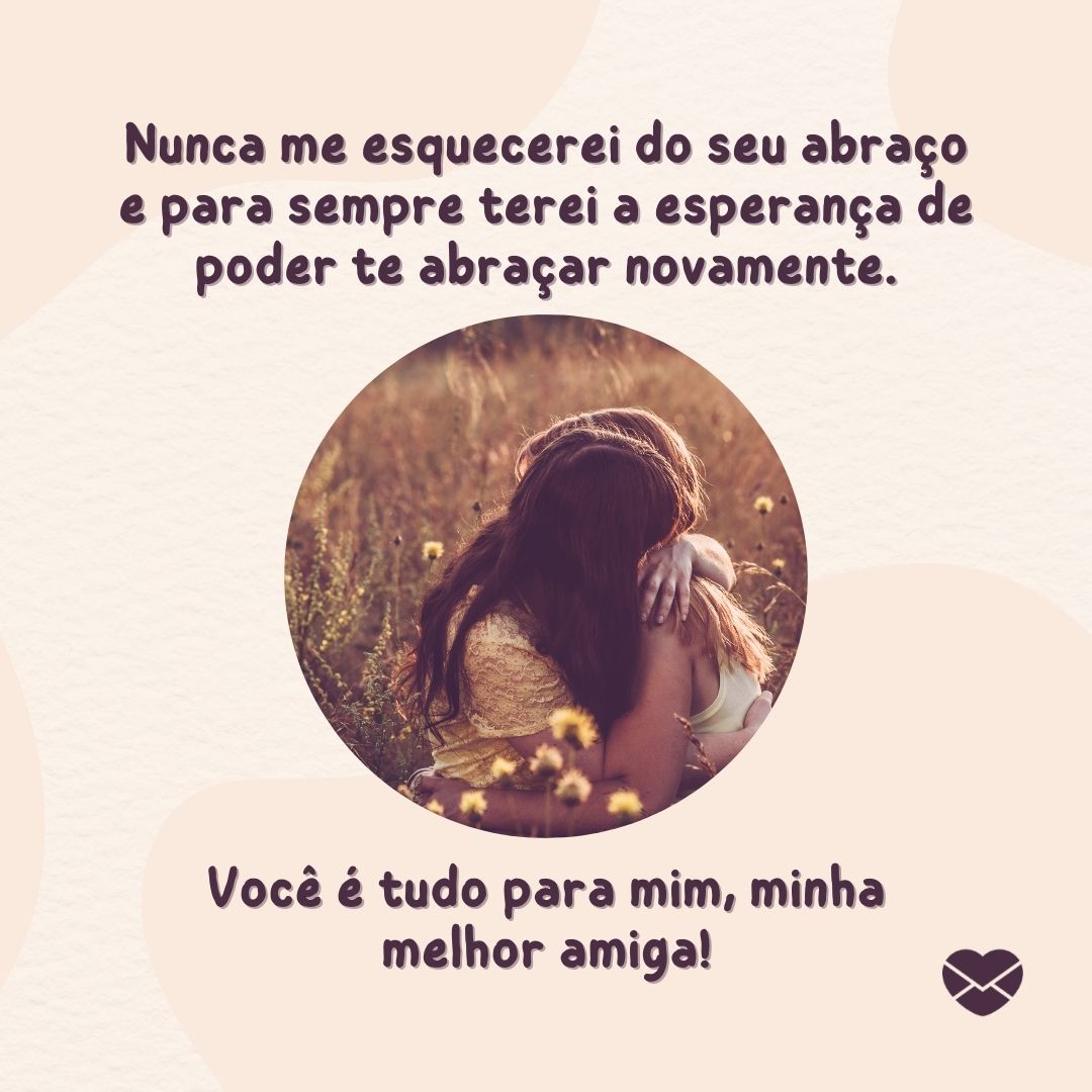 ' Nunca me esquecerei do seu abraço e para sempre terei a esperança de poder te abraçar novamente. Você é tudo para mim, minha melhor amiga!'- Mensagens para amigos distantes.