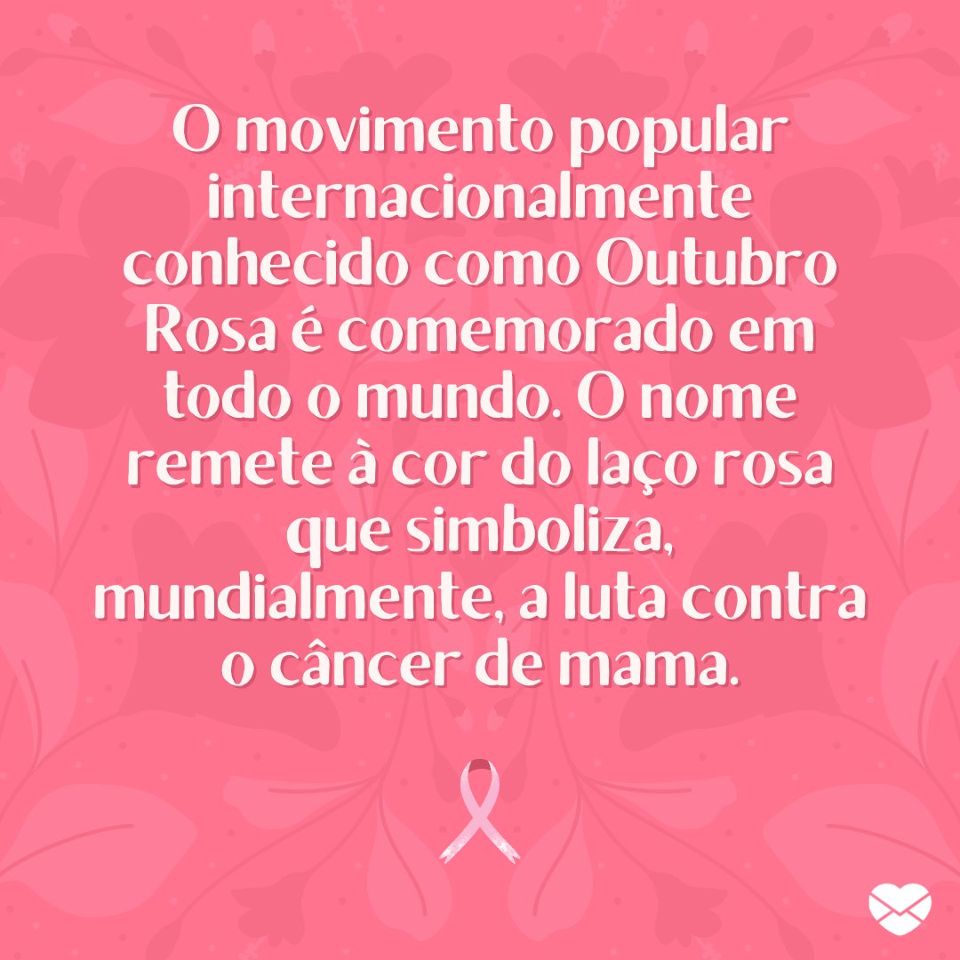 'O movimento popular internacionalmente conhecido como Outubro Rosa é comemorado em todo o mundo. O nome remete à cor do laço rosa que simboliza, mundialmente, a luta contra o câncer de mama.' - Frases para o Outubro Rosa