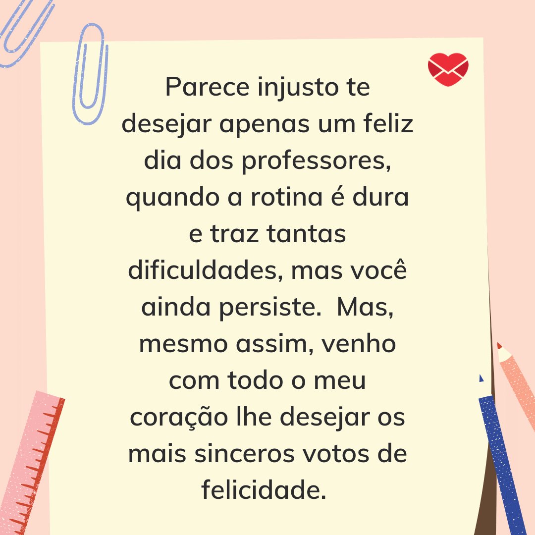 Mensagens com Amor / Canva 'Parece injusto te desejar apenas um feliz dia dos professores, quando a rotina é dura e traz tantas dificuldades, mas você ainda persiste. Mas, mesmo assim, venho com todo o meu coração lhe desejar os mais sinceros votos de felicidade.' - Dia do Professor
