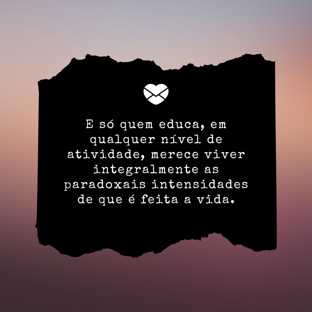 'E só quem educa, em qualquer nível de atividade, merece viver integralmente as paradoxais intensidades de que é feita a vida.' - Feliz dia dos professores